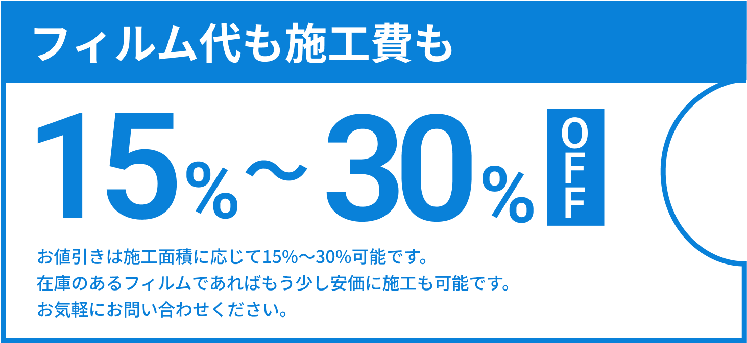 フィルム代も施工費用も15%~30%OFF お値引きは施工面積に応じて15%~30%可能です。在庫のあるフィルムであればもう少し安価に施工も可能です。お気軽にお問い合わせください。